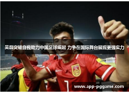 吴磊突破自我助力中国足球崛起 力争在国际舞台展现更强实力